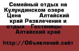 Семейный отдых на Кулундинском озере!  › Цена ­ 450 - Алтайский край Развлечения и отдых » Гостиницы   . Алтайский край